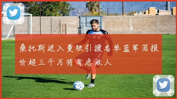 桑托斯进入曼联引援名单蓝军若报价超三千万将考虑放人