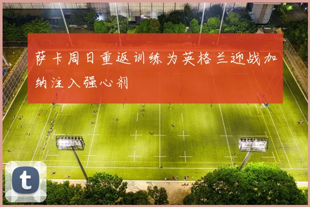 萨卡周日重返训练为英格兰迎战加纳注入强心剂