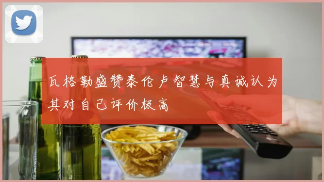 瓦格勒盛赞泰伦卢智慧与真诚认为其对自己评价极高