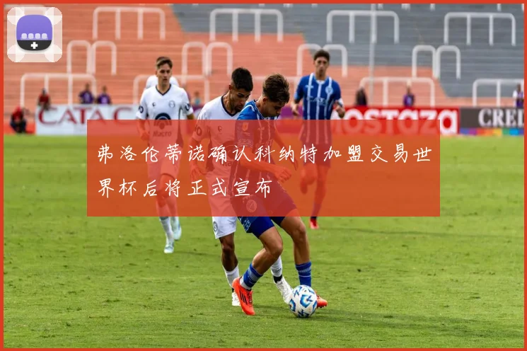 弗洛伦蒂诺确认科纳特加盟交易世界杯后将正式宣布