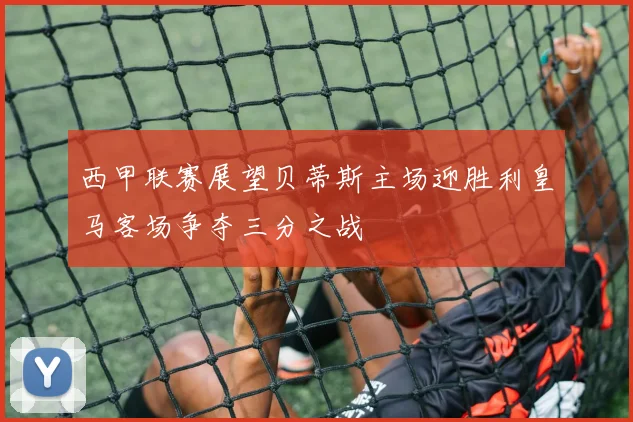 西甲联赛展望贝蒂斯主场迎胜利皇马客场争夺三分之战