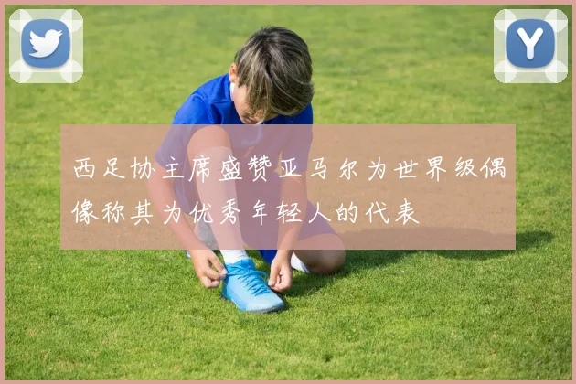 西足协主席盛赞亚马尔为世界级偶像称其为优秀年轻人的代表