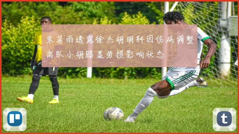 朱芳雨透露徐杰胡明轩因伤病调整离队小胡膝盖劳损影响状态