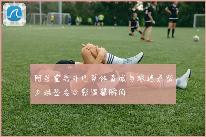 阿劳霍离开巴萨体育城与球迷亲密互动签名合影温馨瞬间