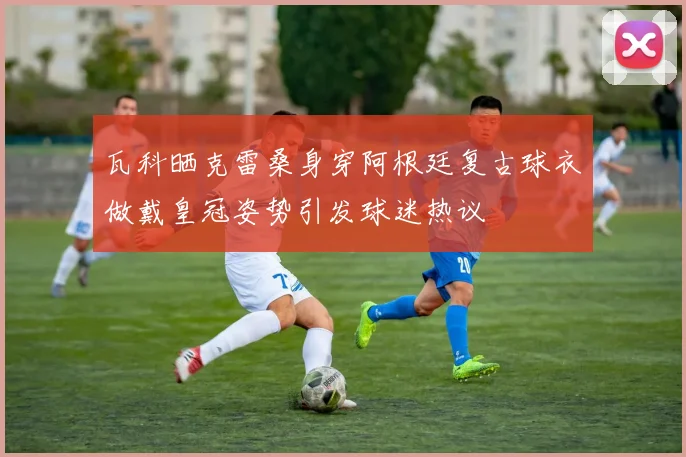 瓦科晒克雷桑身穿阿根廷复古球衣做戴皇冠姿势引发球迷热议