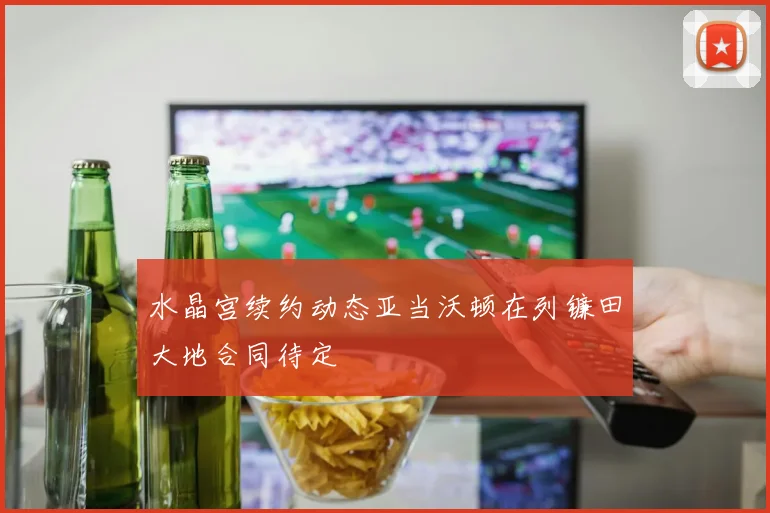 水晶宫续约动态亚当沃顿在列镰田大地合同待定