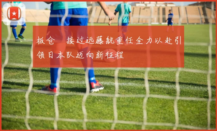 板仓滉接过远藤航重任全力以赴引领日本队迈向新征程