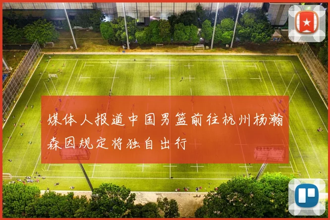 媒体人报道中国男篮前往杭州杨瀚森因规定将独自出行