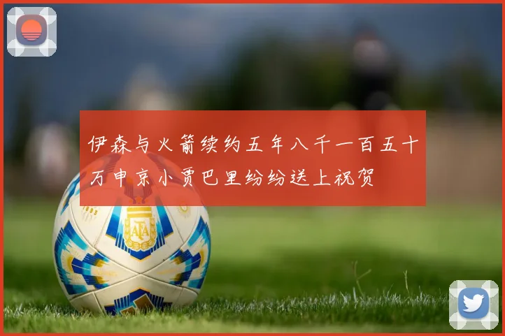 伊森与火箭续约五年八千一百五十万申京小贾巴里纷纷送上祝贺