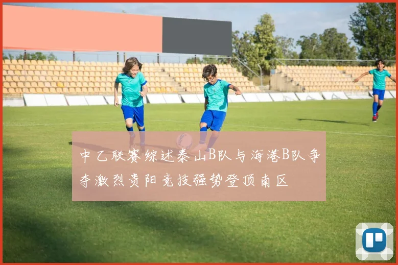 中乙联赛综述泰山B队与海港B队争夺激烈贵阳竞技强势登顶南区