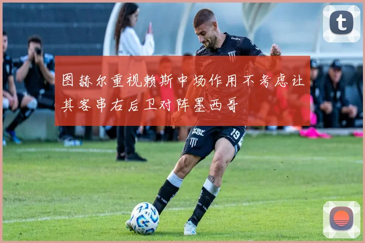 图赫尔重视赖斯中场作用不考虑让其客串右后卫对阵墨西哥