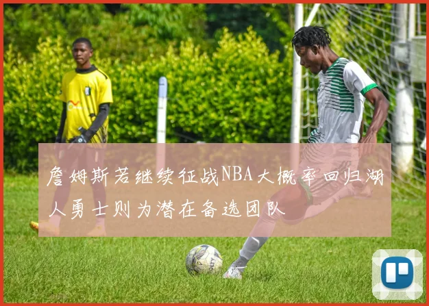詹姆斯若继续征战NBA大概率回归湖人勇士则为潜在备选团队