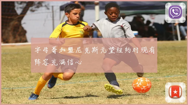 字母哥加盟尼克斯无望纽约对现有阵容充满信心