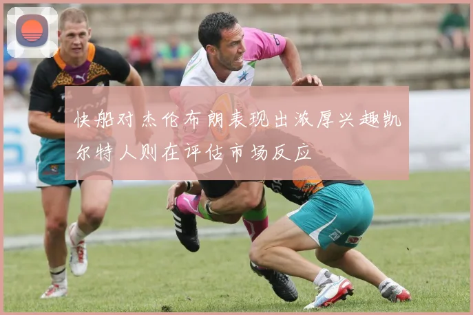 快船对杰伦布朗表现出浓厚兴趣凯尔特人则在评估市场反应