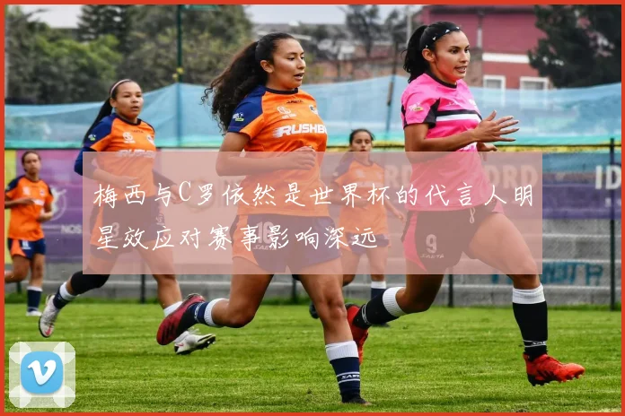 梅西与C罗依然是世界杯的代言人明星效应对赛事影响深远