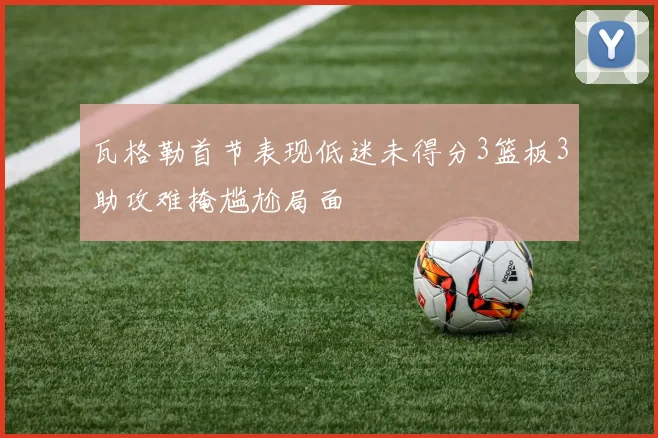 瓦格勒首节表现低迷未得分3篮板3助攻难掩尴尬局面