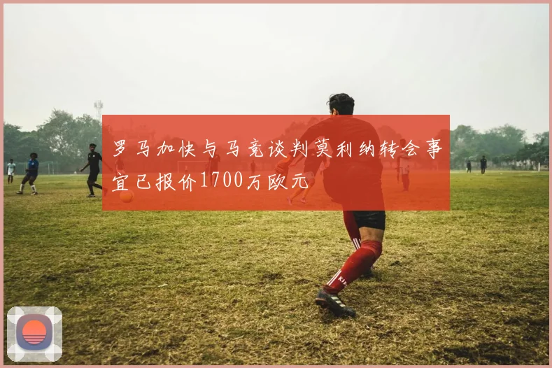 罗马加快与马竞谈判莫利纳转会事宜已报价1700万欧元